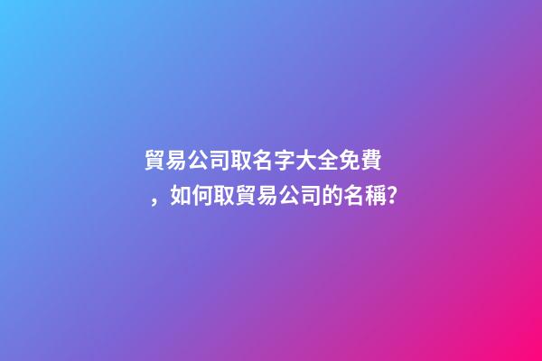 貿易公司取名字大全免費，如何取貿易公司的名稱？